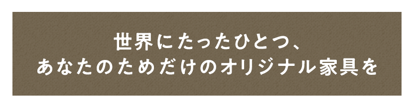 世界にたったひとつ、 あなたのためだけのオリジナル家具を 