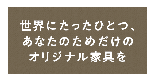 世界にたったひとつ、 あなたのためだけのオリジナル家具を 